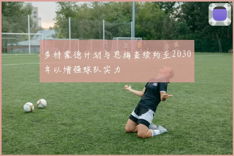多特蒙德计划与恩梅查续约至2030年以增强球队实力