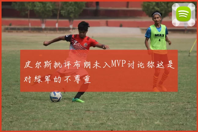 皮尔斯批评布朗未入MVP讨论称这是对绿军的不尊重