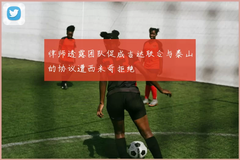 律师透露团队促成吉达联合与泰山的协议遭西米奇拒绝