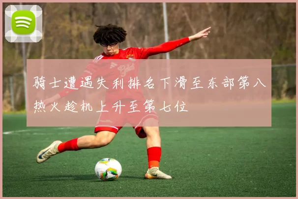 骑士遭遇失利排名下滑至东部第八热火趁机上升至第七位