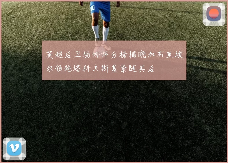 英超后卫场均评分榜揭晓加布里埃尔领跑塔科夫斯基紧随其后