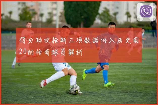 得分助攻抢断三项数据均入历史前20的传奇球员解析