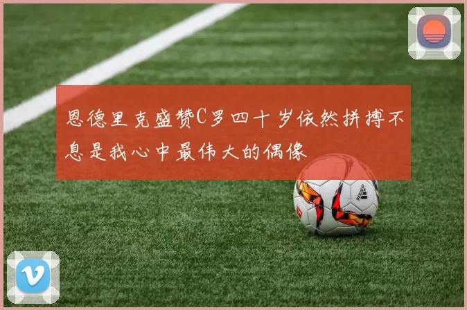 恩德里克盛赞C罗四十岁依然拼搏不息是我心中最伟大的偶像