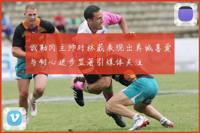 俄勒冈主帅对林葳表现出真诚喜爱与耐心进步显著引媒体关注