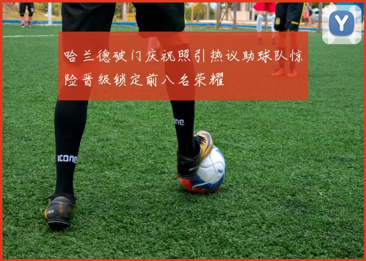 哈兰德破门庆祝照引热议助球队惊险晋级锁定前八名荣耀